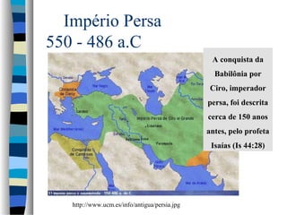 Império Persa
550 - 486 a.C
A conquista da
Babilônia por
Ciro, imperador
persa, foi descrita
cerca de 150 anos
antes, pelo profeta
Isaías (Is 44:28)

http://www.ucm.es/info/antigua/persia.jpg

 