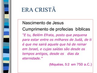ERA CRISTÃ
Nascimento de Jesus
Cumprimento de profecias bíblicas
“E tu, Belém Efrata, posto que pequena
para estar entre os milhares de Judá, de ti
é que me sairá aquele que há de reinar
em Israel, e cujas saídas são desde os
tempos antigos, desde os dias da
eternidade.”
(Miquéias, 5:2 em 750 a.C.)

 