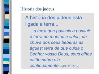 Historia dos judeus

A história dos judeus está
ligada a terra...
...a terra que passais a possuir
é terra de montes e vales, da
chuva dos céus beberás as
águas; terra de que cuida o
Senhor vosso Deus, seus olhos
estão sobre ela
continuamente...(Dt. 11:11-12)

 
