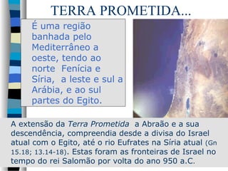 TERRA PROMETIDA...
É uma região
banhada pelo
Mediterrâneo a
oeste, tendo ao
norte Fenícia e
Síria, a leste e sul a
Arábia, e ao sul
partes do Egito.
A extensão da Terra Prometida a Abraão e a sua
descendência, compreendia desde a divisa do Israel
atual com o Egito, até o rio Eufrates na Síria atual (Gn
15.18; 13.14-18). Estas foram as fronteiras de Israel no
tempo do rei Salomão por volta do ano 950 a.C.

 