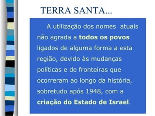 TERRA SANTA...
A utilização dos nomes atuais
não agrada a todos os povos
ligados de alguma forma a esta
região, devido às mudanças
políticas e de fronteiras que
ocorreram ao longo da história,
sobretudo após 1948, com a
criação do Estado de Israel.

 