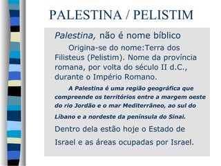 PALESTINA / PELISTIM
Palestina, não é nome bíblico
Origina-se do nome:Terra dos
Filisteus (Pelistim). Nome da província
romana, por volta do século II d.C.,
durante o Império Romano.
A Palestina é uma região geográfica que
compreende os territórios entre a margem oeste
do rio Jordão e o mar Mediterrâneo, ao sul do
Líbano e a nordeste da península do Sinai.

Dentro dela estão hoje o Estado de
Israel e as áreas ocupadas por Israel.

 