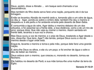 Deus, porém, disse a Abraão ... em Isaque será chamada a tua
descendência.
Mas também do filho desta serva farei uma nação, porquanto ele é da tua
linhagem.
Então se levantou Abraão de manhã cedo e, tomando pão e um odre de água,
os deu a Agar, pondo-os sobre o ombro dela; também lhe deu o menino e
despediu-a; e ela partiu e foi andando errante pelo deserto de Beer-Seba.
E consumida a água do odre, Agar deitou o menino debaixo de um dos
arbustos, e foi assentar-se a frente dele, a boa distância, como a de um tiro de
arco; porque dizia: Que não veja eu morrer o menino. Assim sentada em
frente dele, levantou a sua voz e chorou.
Mas Deus ouviu a voz do menino; e o anjo de Deus, bradando a Agar desde o
céu, disse-lhe: Que tens, Agar? não temas, porque Deus ouviu a voz do
menino desde o lugar onde está.
Ergue-te, levanta o menino e toma-o pela mão, porque dele farei uma grande
nação.
E abriu-lhe Deus os olhos, e ela viu um poço; e foi encher de água o odre e
deu de beber ao menino.
Deus estava com o menino, que cresceu e, morando no deserto, tornou-se
flecheiro.
Ele habitou no deserto de Parã; e sua mãe tomou-lhe uma mulher da terra do
Egito.
Genesis 21:12-21

 