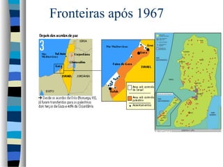 Fronteiras após 1967

3. 1967, após a Guerra dos Seis Dias
Israel conquista o deserto do Sinai, a faixa de Gaza (Egito), a
Cisjordânia, Jerusalém Oriental (Jordânia) e as colinas do Golã (Síria)
4. Atualmente
Após acordos de paz como o de Oslo (93) e de Wye Plantation (98),
os palestinos controlam hoje dois terços da faixa de Gaza e 40% da
Cisjordânia

 