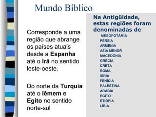 Mundo Bíblico
Corresponde a uma
região que abrange
os países atuais
desde a Espanha
até o Irã no sentido
leste-oeste.
Do norte da Turquia
até o Iêmem e
Egito no sentido
norte-sul

Na Antigüidade,
estas regiões foram
denominadas de
MESOPOTÂMIA
PÉRSIA
ARMÊNIA
ASIA MENOR
MACEDÔNIA
GRÉCIA
CRETA
ROMA
SÍRIA
FENÍCIA
PALESTINA
ARÁBIA
EGITO
ETIÓPIA
LÍBIA

 