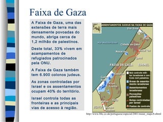 Faixa de Gaza
A Faixa de Gaza, uma das
extensões de terra mais
densamente povoadas do
mundo, abriga cerca de
1,2 milhão de palestinos.
Deste total, 33% vivem em
acampamentos de
refugiados patrocinados
pela ONU.
A Faixa de Gaza também
tem 6.900 colonos judeus.
As zonas controladas por
Israel e os assentamentos
ocupam 40% do território.
Israel controla todas as
fronteiras e as principais
vias de acesso à região.
http://www.bbc.co.uk/portuguese/especial/2001/meast_maps/8.shtml

 