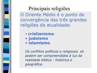 Principais religiões
O Oriente Médio é o ponto de
convergência das três grandes
religiões da atualidade:
• cristianismo

• judaísmo
• islamismo

Os conflitos políticos e religiosos só
podem ser compreendidos à luz da
realidade bíblica - histórica e
geográfica.

 