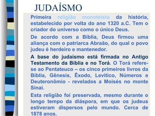 JUDAÍSMO
Primeira religião monoteista da história,
estabelecido por volta do ano 1320 a.C. Tem o
criador do universo como o único Deus.
De acordo com a Bíblia, Deus firmou uma
aliança com o patriarca Abraão, do qual o povo
judeu é herdeiro e mantenedor.
A base do judaísmo está firmada no Antigo
Testamento da Bíblia e no Torá. O Torá referese ao Pentateuco – os cinco primeiros livros da
Bíblia, Gênesis, Êxodo, Levitico, Números e
Deuteronômio - revelados a Moisés no monte
Sinai.
Esta religião foi preservada, mesmo durante o
longo tempo da diáspora, em que os judeus
estiveram dispersos pelo mundo. Cerca de
1878 anos.

 