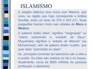 ISLAMISMO
A religião islâmica teve início com Maomé, que
viveu na região que hoje corresponde a Arábia
Saudita, entre os anos de 570 e 632 d.C. Suas
pregações tiveram início nas cidades de Meca e
Medina.
A palavra árabe islam, significa “resignação” ou
“inteira submissão à vontade de Deus”.
Muçulmano significa o “adepto de Maomé” (ou
Muhammad); vem da palavra árabe muslim, que
quer dizer “submetido ao islam”.
As principais correntes do islamismo são a xiita e
a sunita. Os xiitas são maioria no Irã e no Iraque.
Atualmente, cerca de 8000 milhões de pessoas
professam o islamismo.

 