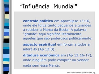 ”Influência Mundial"
controle político em Apocalipse 13:16,
onde ele força tanto pequenos e grandes
a receber a Marca da Besta. A palavra
"grande" aqui significa literalmente
aqueles que são poderosos politicamente.
aspecto espiritual em forçar a todos a
adorá-lo (Ap 13:8).
ditadura econômica em (Ap 13:16-17),
onde ninguém pode comprar ou vender
nada sem essa Marca.
http://www.espada.eti.br/ce1080.asp

 