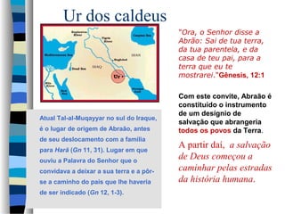 Ur dos caldeus
"Ora, o Senhor disse a
Abrão: Sai de tua terra,
da tua parentela, e da
casa de teu pai, para a
terra que eu te
mostrarei."Gênesis, 12:1

Atual Tal-al-Muqayyar no sul do Iraque,
é o lugar de origem de Abraão, antes
de seu deslocamento com a família
para Harã (Gn 11, 31). Lugar em que
ouviu a Palavra do Senhor que o
convidava a deixar a sua terra e a pôrse a caminho do país que lhe haveria
de ser indicado (Gn 12, 1-3).

Com este convite, Abraão é
constituído o instrumento
de um desígnio de
salvação que abrangeria
todos os povos da Terra.

A partir daí, a salvação
de Deus começou a
caminhar pelas estradas
da história humana.

 
