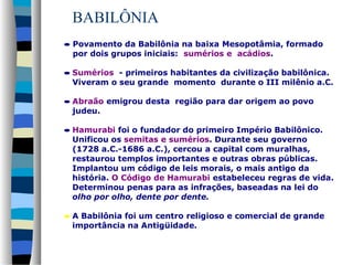 BABILÔNIA
• Povamento da Babilônia na baixa Mesopotâmia, formado
por dois grupos iniciais: sumérios e acádios.
• Sumérios - primeiros habitantes da civilização babilônica.
Viveram o seu grande momento durante o III milênio a.C.
• Abraão emigrou desta região para dar origem ao povo
judeu.
• Hamurabi foi o fundador do primeiro Império Babilônico.
Unificou os semitas e sumérios. Durante seu governo
(1728 a.C.-1686 a.C.), cercou a capital com muralhas,
restaurou templos importantes e outras obras públicas.
Implantou um código de leis morais, o mais antigo da
história. O Código de Hamurabi estabeleceu regras de vida.
Determinou penas para as infrações, baseadas na lei do
olho por olho, dente por dente.
• A Babilônia foi um centro religioso e comercial de grande
importância na Antigüidade.

 