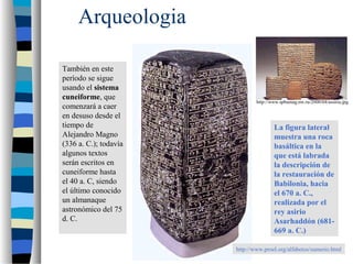 Arqueologia
También en este
período se sigue
usando el sistema
cuneiforme, que
comenzará a caer
en desuso desde el
tiempo de
Alejandro Magno
(336 a. C.); todavía
algunos textos
serán escritos en
cuneiforme hasta
el 40 a. C, siendo
el último conocido
un almanaque
astronómico del 75
d. C.

http://www.spbumag.nw.ru/2000/04/assiria.jpg

La figura lateral
muestra una roca
basáltica en la
que está labrada
la descripción de
la restauración de
Babilonia, hacia
el 670 a. C.,
realizada por el
rey asirio
Asarhaddón (681669 a. C.)
http://www.proel.org/alfabetos/sumerio.html

 