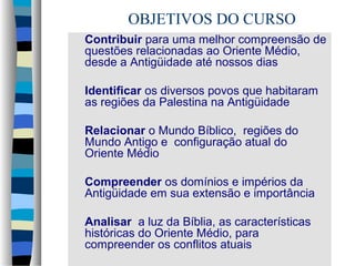 OBJETIVOS DO CURSO
Contribuir para uma melhor compreensão de
questões relacionadas ao Oriente Médio,
desde a Antigüidade até nossos dias
Identificar os diversos povos que habitaram
as regiões da Palestina na Antigüidade
Relacionar o Mundo Bíblico, regiões do
Mundo Antigo e configuração atual do
Oriente Médio
Compreender os domínios e impérios da
Antigüidade em sua extensão e importância
Analisar a luz da Bíblia, as características
históricas do Oriente Médio, para
compreender os conflitos atuais

 
