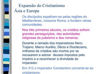 Expansão do Cristianismo
Ásia e Europa
Os discípulos espalham-se pelas regiões do
Mediterrâneo, inclusive Roma, e fundam várias
comunidades.
Nos três primeiros séculos, os cristãos sofrem
grandes perseguições, das autoridades
religiosas do judaísmo e dos romanos.
Durante o reinado dos imperadores Nero,
Trajano, Marco Aurélio, Décio e Diocleciano,
milhares de cristãos são mortos por se
recusarem a adorar deuses impostos pelo
império e a reconhecer a divindade do
imperador.
Em 313 o imperador Constantino converte-se ao
cristianismo.

 