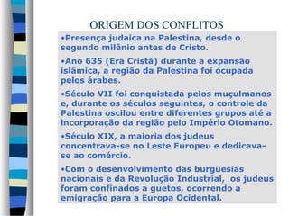 ORIGEM DOS CONFLITOS
•Presença judaica na Palestina, desde o
segundo milênio antes de Cristo.
•Ano 635 (Era Cristã) durante a expansão
islâmica, a região da Palestina foi ocupada
pelos árabes.
•Século VII foi conquistada pelos muçulmanos
e, durante os séculos seguintes, o controle da
Palestina oscilou entre diferentes grupos até a
incorporação da região pelo Império Otomano.
•Século XIX, a maioria dos judeus
concentrava-se no Leste Europeu e dedicavase ao comércio.
•Com o desenvolvimento das burguesias
nacionais e da Revolução Industrial, os judeus
foram confinados a guetos, ocorrendo a
emigração para a Europa Ocidental.

 