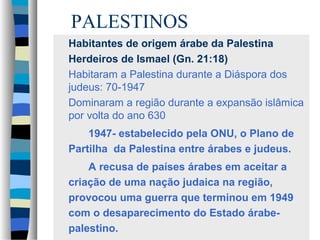 PALESTINOS
Habitantes de origem árabe da Palestina
Herdeiros de Ismael (Gn. 21:18)
Habitaram a Palestina durante a Diáspora dos
judeus: 70-1947
Dominaram a região durante a expansão islâmica
por volta do ano 630
1947- estabelecido pela ONU, o Plano de
Partilha da Palestina entre árabes e judeus.
A recusa de países árabes em aceitar a
criação de uma nação judaica na região,
provocou uma guerra que terminou em 1949
com o desaparecimento do Estado árabepalestino.

 