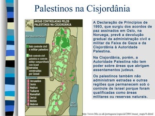 Palestinos na Cisjordânia
A Declaração de Princípios de
1993, que surgiu dos acordos de
paz assinados em Oslo, na
Noruega, prevê a devolução
gradual da administração civil e
militar da Faixa de Gaza e da
Cisjordânia à Autoridade
Palestina.
Na Cisjordânia, porém, a
Autoridade Palestina não tem
poder sobre áreas que abrigam
assentamentos judeus.
Os palestinos também não
administram estradas e outras
regiões que permanecem sob o
controle de Israel porque foram
qualificadas como áreas
militares ou reservas naturais .

http://www.bbc.co.uk/portuguese/especial/2001/meast_maps/8.shtml

 
