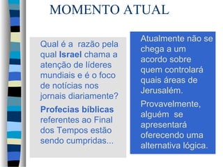 MOMENTO ATUAL
Qual é a razão pela
qual Israel chama a
atenção de líderes
mundiais e é o foco
de notícias nos
jornais diariamente?
Profecias bíblicas
referentes ao Final
dos Tempos estão
sendo cumpridas...

Atualmente não se
chega a um
acordo sobre
quem controlará
quais áreas de
Jerusalém.
Provavelmente,
alguém se
apresentará
oferecendo uma
alternativa lógica.

 
