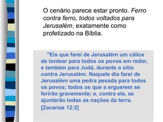 O cenário parece estar pronto. Ferro
contra ferro, todos voltados para
Jerusalém, exatamente como
profetizado na Bíblia.
"Eis que farei de Jerusalém um cálice
de tontear para todos os povos em redor,
e também para Judá, durante o sítio
contra Jerusalém. Naquele dia farei de
Jerusalém uma pedra pesada para todos
os povos; todos os que a erguerem se
ferirão gravemente; e, contra ela, se
ajuntarão todas as nações da terra.
[Zacarias 12:2]

 