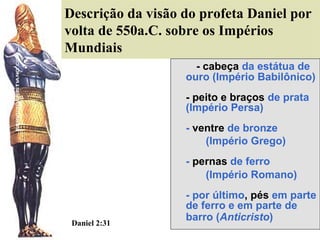 Descrição da visão do profeta Daniel por
volta de 550a.C. sobre os Impérios
Mundiais
- cabeça da estátua de
ouro (Império Babilônico)
- peito e braços de prata
(Império Persa)
- ventre de bronze
(Império Grego)
- pernas de ferro
(Império Romano)

Daniel 2:31

- por último, pés em parte
de ferro e em parte de
barro (Anticristo)

 