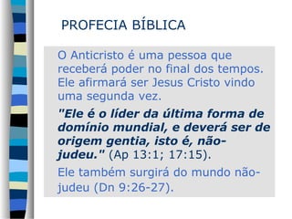 PROFECIA BÍBLICA
O Anticristo é uma pessoa que
receberá poder no final dos tempos.
Ele afirmará ser Jesus Cristo vindo
uma segunda vez.
"Ele é o líder da última forma de
domínio mundial, e deverá ser de
origem gentia, isto é, nãojudeu." (Ap 13:1; 17:15).
Ele também surgirá do mundo nãojudeu (Dn 9:26-27).

 