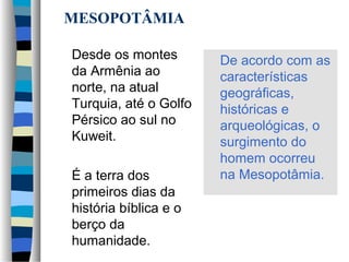 MESOPOTÂMIA
Desde os montes
da Armênia ao
norte, na atual
Turquia, até o Golfo
Pérsico ao sul no
Kuweit.
É a terra dos
primeiros dias da
história bíblica e o
berço da
humanidade.

De acordo com as
características
geográficas,
históricas e
arqueológicas, o
surgimento do
homem ocorreu
na Mesopotâmia.

 