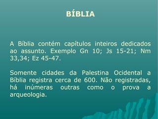 BÍBLIA
A Bíblia contém capítulos inteiros dedicados
ao assunto. Exemplo Gn 10; Js 15-21; Nm
33,34; Ez 45-47.
Somente cidades da Palestina Ocidental a
Bíblia registra cerca de 600. Não registradas,
há inúmeras outras como o prova a
arqueologia.
 