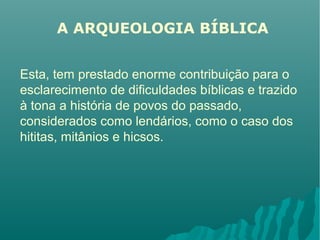 A ARQUEOLOGIA BÍBLICA
Esta, tem prestado enorme contribuição para o
esclarecimento de dificuldades bíblicas e trazido
à tona a história de povos do passado,
considerados como lendários, como o caso dos
hititas, mitânios e hicsos.
 
