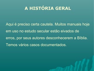 A HISTÓRIA GERAL
Aqui é preciso certa cautela. Muitos manuais hoje
em uso no estudo secular estão eivados de
erros, por seus autores desconhecerem a Bíblia.
Temos vários casos documentados.
 