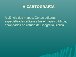 A CARTOGRAFIA
A ciência dos mapas. Certas editoras
especializadas editam atlas e mapas bíblicos,
apropriados ao estudo da Geografia Bíblica.
 