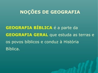 NOÇÕES DE GEOGRAFIA
GEOGRAFIA BÍBLICA é a parte da
GEOGRAFIA GERAL que estuda as terras e
os povos bíblicos e conduz à História
Bíblica.
 