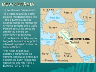 MESOPOTÂMIAMESOPOTÂMIA
• (Literalmente “entre rios”);
• É a vasta região do oeste
asiático margeado pelos rios
Tigre e Eufrates, que se
estende desde os montes da
Armênia ao norte até o Golfo
Pérsico ao sul, de cerca de
um milhão e meio de
quilômetros quadrados;
• É conhecida também como
berço da humanidade, pois é
a terra dos primeiros dias da
história Bíblica;
• Foi nesta região que
ocorreu o surgimento do
homem, conclui-se então que
o jardim do Éden ficava nas
nascentes dos rios Tigre e
Eufrates (Gn 2.10-14).
 