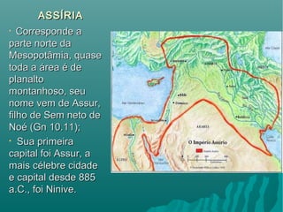 ASSÍRIAASSÍRIA
• Corresponde aCorresponde a
parte norte daparte norte da
Mesopotâmia, quaseMesopotâmia, quase
toda a área é detoda a área é de
planaltoplanalto
montanhoso, seumontanhoso, seu
nome vem de Assur,nome vem de Assur,
filho de Sem neto defilho de Sem neto de
Noé (Gn 10.11);Noé (Gn 10.11);
• Sua primeiraSua primeira
capital foi Assur, acapital foi Assur, a
mais célebre cidademais célebre cidade
e capital desde 885e capital desde 885
a.C., foi Ninive.a.C., foi Ninive.
 