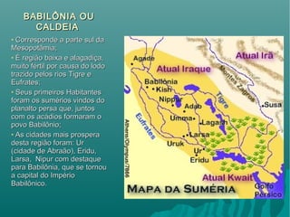 BABILÔNIA OUBABILÔNIA OU
CALDEIACALDEIA
• Corresponde a parte sul daCorresponde a parte sul da
Mesopotâmia;Mesopotâmia;
• É região baixa e alagadiça,É região baixa e alagadiça,
muito fértil por causa do lodomuito fértil por causa do lodo
trazido pelos rios Tigre etrazido pelos rios Tigre e
Eufrates;Eufrates;
• Seus primeiros HabitantesSeus primeiros Habitantes
foram os sumérios vindos doforam os sumérios vindos do
planalto persa que, juntosplanalto persa que, juntos
com os acádios formaram ocom os acádios formaram o
povo Babilônio;povo Babilônio;
• As cidades mais prosperaAs cidades mais prospera
desta região foram: Urdesta região foram: Ur
(cidade de Abraão), Eridu,(cidade de Abraão), Eridu,
Larsa, Nipur com destaqueLarsa, Nipur com destaque
para Babilônia, que se tornoupara Babilônia, que se tornou
a capital do Impérioa capital do Império
Babilônico.Babilônico.
 