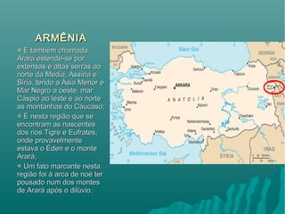 ARMÊNIAARMÊNIA
 É também chamadaÉ também chamada
Arará estende-se porArará estende-se por
extensas e altas serras aoextensas e altas serras ao
norte da Media, Assíria enorte da Media, Assíria e
Síria, tendo a Ásia Menor eSíria, tendo a Ásia Menor e
Mar Negro a oeste, marMar Negro a oeste, mar
Cáspio ao leste e ao norteCáspio ao leste e ao norte
as montanhas do Cáucaso;as montanhas do Cáucaso;
 É nesta região que seÉ nesta região que se
encontram as nascentesencontram as nascentes
dos rios Tigre e Eufrates,dos rios Tigre e Eufrates,
onde provavelmenteonde provavelmente
estava o Éden e o monteestava o Éden e o monte
Arará;Arará;
 Um fato marcante nestaUm fato marcante nesta
região foi à arca de noé terregião foi à arca de noé ter
pousado num dos montespousado num dos montes
de Arará após o dilúvio.de Arará após o dilúvio.
 