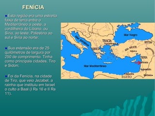 FENÍCIAFENÍCIA
Esta região era uma estreitaEsta região era uma estreita
faixa de terra entre ofaixa de terra entre o
Mediterrâneo a oeste, aMediterrâneo a oeste, a
cordilheira do Líbano, oucordilheira do Líbano, ou
Síria, ao leste, Palestina aoSíria, ao leste, Palestina ao
sul e Síria ao norte;sul e Síria ao norte;
Sua extensão era de 25Sua extensão era de 25
quilômetros de largura porquilômetros de largura por
250 de comprimento. Tinha250 de comprimento. Tinha
como principais cidades, Tirocomo principais cidades, Tiro
e Sidon;e Sidon;
Foi da Fenícia, na cidadeFoi da Fenícia, na cidade
de Tiro, que veio Jezabel, ade Tiro, que veio Jezabel, a
rainha que instituiu em Israelrainha que instituiu em Israel
o culto a Baal (I Rs 16 e II Rso culto a Baal (I Rs 16 e II Rs
11).11).
 