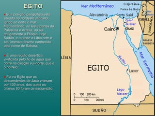 EGITOEGITO
Sua posição geográfica estáSua posição geográfica está
situada no nordeste africano;situada no nordeste africano;
tendo ao norte o martendo ao norte o mar
Mediterrâneo, ao leste partes daMediterrâneo, ao leste partes da
Palestina e Arábia, ao sulPalestina e Arábia, ao sul
antigamente a Etiópia, hojeantigamente a Etiópia, hoje
Sudão, e a oeste a Líbia com oSudão, e a oeste a Líbia com o
seu imenso deserto conhecidoseu imenso deserto conhecido
pelo nome de Sahara;pelo nome de Sahara;
É uma região desértica,É uma região desértica,
vivificada pelo fio de água quevivificada pelo fio de água que
corre na direção sul-norte, que écorre na direção sul-norte, que é
o rio Nilo;o rio Nilo;
Foi no Egito que osFoi no Egito que os
descendentes de Jacó viveramdescendentes de Jacó viveram
por 430 anos, dos quais ospor 430 anos, dos quais os
últimos 80 foram de escravidão;últimos 80 foram de escravidão;
 
