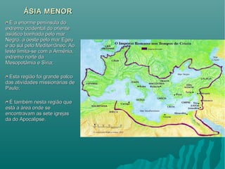 ÁSIA MENORÁSIA MENOR
É a enorme península doÉ a enorme península do
extremo ocidental do orienteextremo ocidental do oriente
asiático banhada pelo marasiático banhada pelo mar
Negro, a oeste pelo mar EgeuNegro, a oeste pelo mar Egeu
e ao sul pelo Mediterrâneo. Aoe ao sul pelo Mediterrâneo. Ao
leste limita-se com a Armênia,leste limita-se com a Armênia,
extremo norte daextremo norte da
Mesopotâmia e Síria;Mesopotâmia e Síria;
Esta região foi grande palcoEsta região foi grande palco
das atividades missionárias dedas atividades missionárias de
Paulo;Paulo;
É também nesta região queÉ também nesta região que
está a área onde seestá a área onde se
encontravam as sete igrejasencontravam as sete igrejas
da do Apocalipse.da do Apocalipse.
 