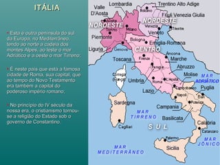 ITÁLIAITÁLIA
 Esta é outra península do sulEsta é outra península do sul
da Europa, no Mediterrâneo,da Europa, no Mediterrâneo,
tendo ao norte a cadeia dostendo ao norte a cadeia dos
montes Alpes, ao leste o marmontes Alpes, ao leste o mar
Adriático e a oeste o mar Tirreno;Adriático e a oeste o mar Tirreno;
 É neste país que está a famosaÉ neste país que está a famosa
cidade de Roma, sua capital, quecidade de Roma, sua capital, que
ao tempo do Novo Testamentoao tempo do Novo Testamento
era também a capital doera também a capital do
poderoso império romano;poderoso império romano;
 No princípio do IV século daNo princípio do IV século da
nossa era, o cristianismo tornou-nossa era, o cristianismo tornou-
se a religião do Estado sob ose a religião do Estado sob o
governo de Constantino.governo de Constantino.
 