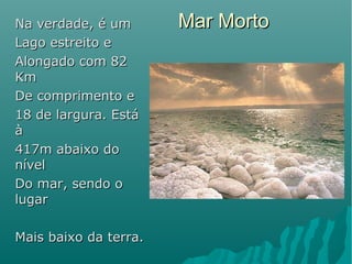Mar MortoMar MortoNa verdade, é umNa verdade, é um
Lago estreito eLago estreito e
Alongado com 82Alongado com 82
KmKm
De comprimento eDe comprimento e
18 de largura. Está18 de largura. Está
àà
417m abaixo do417m abaixo do
nívelnível
Do mar, sendo oDo mar, sendo o
lugarlugar
Mais baixo da terra.Mais baixo da terra.
 