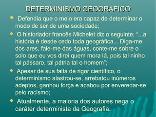 DETERMINISMO GEOGRÁFICODETERMINISMO GEOGRÁFICO
 Defendia que o meio era capaz de determinar o
modo de ser de uma sociedade;
 O historiador francês Michelet diz o seguinte: “...a
história é desde cedo toda geográfica... Diga-me
dos ares, fale-me das águas, conte-me sobre o
solo que eu vos direi quem mora lá, pois tal ninho
tal pássaro, tal pátria tal o homem”;
 Apesar de sua falta de rigor científico, o
determinismo alastrou-se, arrebatou inúmeros
adeptos, ganhou força e acabou por enveredar-se
pelo racismo;
 Atualmente, a maioria dos autores nega o
caráter determinista da Geografia.
 