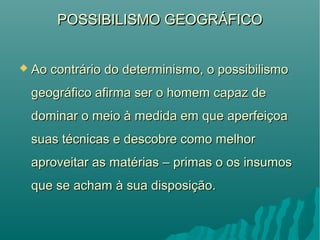 POSSIBILISMO GEOGRÁFICOPOSSIBILISMO GEOGRÁFICO
 Ao contrário do determinismo, o possibilismoAo contrário do determinismo, o possibilismo
geográfico afirma ser o homem capaz degeográfico afirma ser o homem capaz de
dominar o meio à medida em que aperfeiçoadominar o meio à medida em que aperfeiçoa
suas técnicas e descobre como melhorsuas técnicas e descobre como melhor
aproveitar as matérias – primas o os insumosaproveitar as matérias – primas o os insumos
que se acham à sua disposição.que se acham à sua disposição.
 