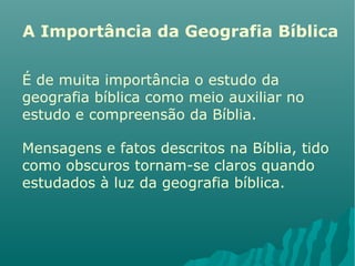 A Importância da Geografia Bíblica
É de muita importância o estudo da
geografia bíblica como meio auxiliar no
estudo e compreensão da Bíblia.
Mensagens e fatos descritos na Bíblia, tido
como obscuros tornam-se claros quando
estudados à luz da geografia bíblica.
 