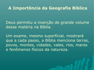A Importância da Geografia Bíblica
Deus permitiu a inserção de grande volume
dessa matéria na Bíblia.
Um exame, mesmo superficial, mostrará
que a cada passo, a Bíblia menciona terras,
povos, montes, cidades, vales, rios, mares
e fenômenos físicos da natureza.
 