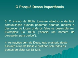 O Porquê Dessa Importância
3. O ensino da Bíblia torna-se objetivo e de fácil
comunicação quando podemos apontar, mostrar e
descrever os locais onde os fatos se desenrolaram.
Exemplos: Lc 10.30 ("descia um homem de
Jerusalém para Jericó");
4. As nações vêm de Deus, logo o estudo deste
assunto à luz da Bíblia é profícuo sob todos os
pontos de vista. Ler Dt 32.8.
 