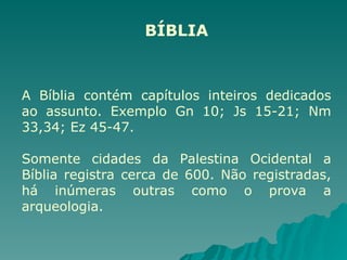 BÍBLIA
A Bíblia contém capítulos inteiros dedicados
ao assunto. Exemplo Gn 10; Js 15-21; Nm
33,34; Ez 45-47.
Somente cidades da Palestina Ocidental a
Bíblia registra cerca de 600. Não registradas,
há inúmeras outras como o prova a
arqueologia.
 