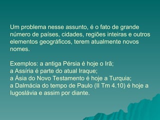 Um problema nesse assunto, é o fato de grande
número de países, cidades, regiões inteiras e outros
elementos geográficos, terem atualmente novos
nomes.
Exemplos: a antiga Pérsia é hoje o Irã;
a Assíria é parte do atual Iraque;
a Ásia do Novo Testamento é hoje a Turquia;
a Dalmácia do tempo de Paulo (II Tm 4.10) é hoje a
Iugoslávia e assim por diante.
 