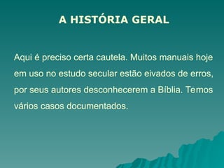 A HISTÓRIA GERAL
Aqui é preciso certa cautela. Muitos manuais hoje
em uso no estudo secular estão eivados de erros,
por seus autores desconhecerem a Bíblia. Temos
vários casos documentados.
 