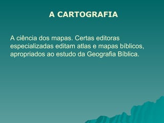 A CARTOGRAFIA
A ciência dos mapas. Certas editoras
especializadas editam atlas e mapas bíblicos,
apropriados ao estudo da Geografia Bíblica.
 